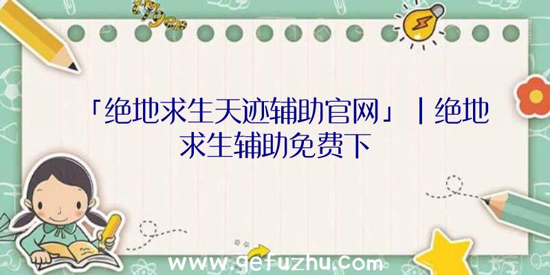 「绝地求生天迹辅助官网」|绝地求生辅助免费下